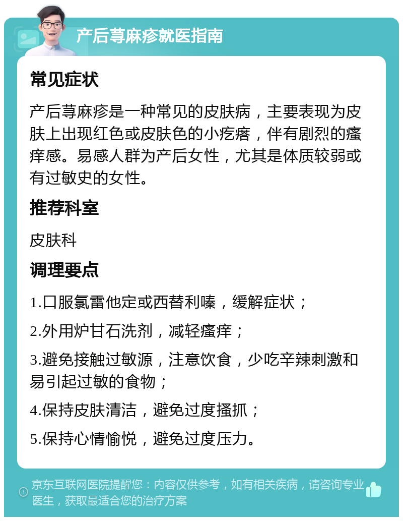 产后荨麻疹就医指南 常见症状 产后荨麻疹是一种常见的皮肤病，主要表现为皮肤上出现红色或皮肤色的小疙瘩，伴有剧烈的瘙痒感。易感人群为产后女性，尤其是体质较弱或有过敏史的女性。 推荐科室 皮肤科 调理要点 1.口服氯雷他定或西替利嗪，缓解症状； 2.外用炉甘石洗剂，减轻瘙痒； 3.避免接触过敏源，注意饮食，少吃辛辣刺激和易引起过敏的食物； 4.保持皮肤清洁，避免过度搔抓； 5.保持心情愉悦，避免过度压力。