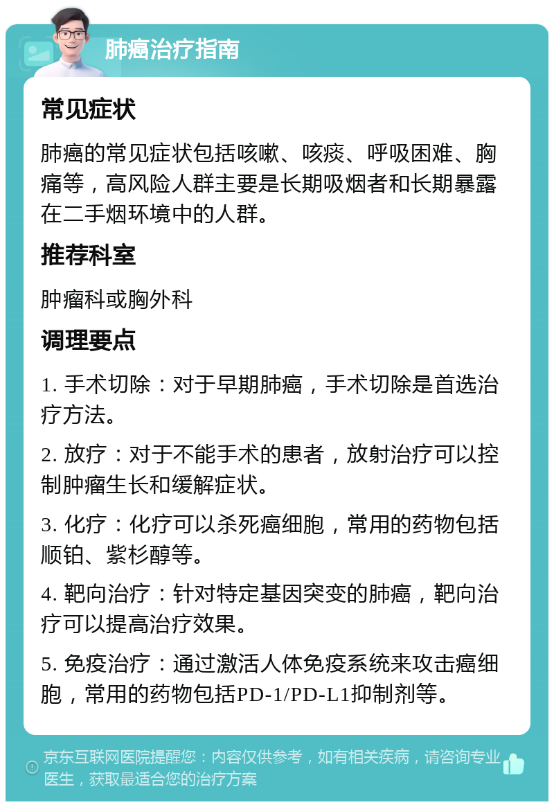 肺癌治疗指南 常见症状 肺癌的常见症状包括咳嗽、咳痰、呼吸困难、胸痛等，高风险人群主要是长期吸烟者和长期暴露在二手烟环境中的人群。 推荐科室 肿瘤科或胸外科 调理要点 1. 手术切除：对于早期肺癌，手术切除是首选治疗方法。 2. 放疗：对于不能手术的患者，放射治疗可以控制肿瘤生长和缓解症状。 3. 化疗：化疗可以杀死癌细胞，常用的药物包括顺铂、紫杉醇等。 4. 靶向治疗：针对特定基因突变的肺癌，靶向治疗可以提高治疗效果。 5. 免疫治疗：通过激活人体免疫系统来攻击癌细胞，常用的药物包括PD-1/PD-L1抑制剂等。