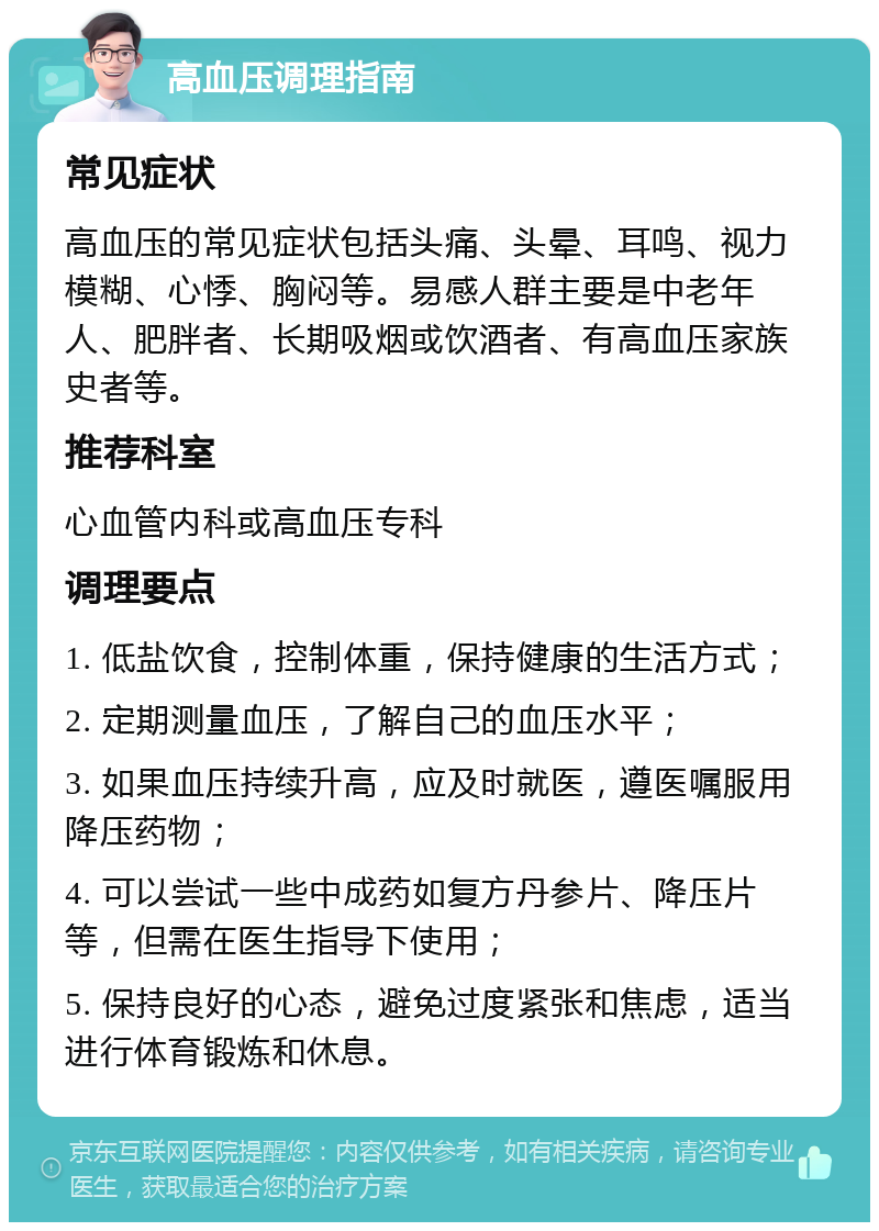 高血压调理指南 常见症状 高血压的常见症状包括头痛、头晕、耳鸣、视力模糊、心悸、胸闷等。易感人群主要是中老年人、肥胖者、长期吸烟或饮酒者、有高血压家族史者等。 推荐科室 心血管内科或高血压专科 调理要点 1. 低盐饮食，控制体重，保持健康的生活方式； 2. 定期测量血压，了解自己的血压水平； 3. 如果血压持续升高，应及时就医，遵医嘱服用降压药物； 4. 可以尝试一些中成药如复方丹参片、降压片等，但需在医生指导下使用； 5. 保持良好的心态，避免过度紧张和焦虑，适当进行体育锻炼和休息。