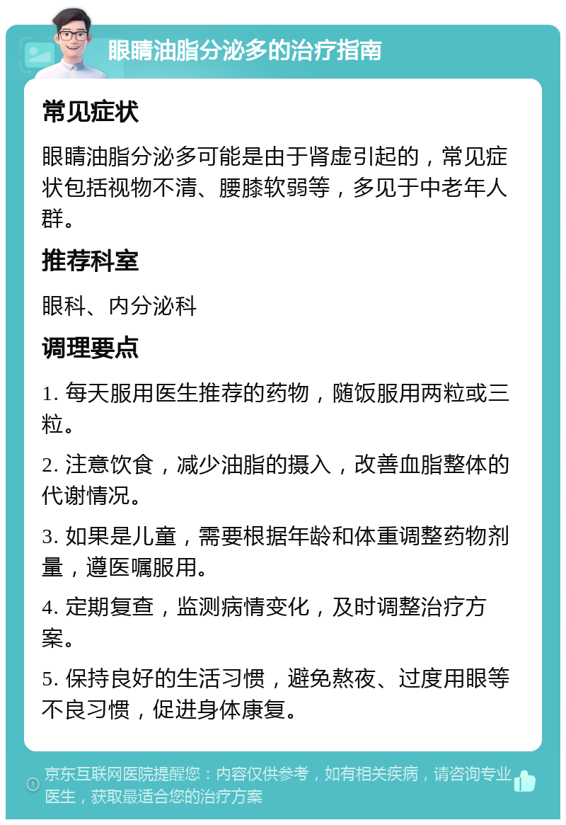 眼睛油脂分泌多的治疗指南 常见症状 眼睛油脂分泌多可能是由于肾虚引起的，常见症状包括视物不清、腰膝软弱等，多见于中老年人群。 推荐科室 眼科、内分泌科 调理要点 1. 每天服用医生推荐的药物，随饭服用两粒或三粒。 2. 注意饮食，减少油脂的摄入，改善血脂整体的代谢情况。 3. 如果是儿童，需要根据年龄和体重调整药物剂量，遵医嘱服用。 4. 定期复查，监测病情变化，及时调整治疗方案。 5. 保持良好的生活习惯，避免熬夜、过度用眼等不良习惯，促进身体康复。