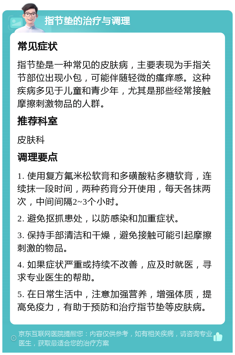 指节垫的治疗与调理 常见症状 指节垫是一种常见的皮肤病，主要表现为手指关节部位出现小包，可能伴随轻微的瘙痒感。这种疾病多见于儿童和青少年，尤其是那些经常接触摩擦刺激物品的人群。 推荐科室 皮肤科 调理要点 1. 使用复方氟米松软膏和多磺酸粘多糖软膏，连续抹一段时间，两种药膏分开使用，每天各抹两次，中间间隔2~3个小时。 2. 避免抠抓患处，以防感染和加重症状。 3. 保持手部清洁和干燥，避免接触可能引起摩擦刺激的物品。 4. 如果症状严重或持续不改善，应及时就医，寻求专业医生的帮助。 5. 在日常生活中，注意加强营养，增强体质，提高免疫力，有助于预防和治疗指节垫等皮肤病。