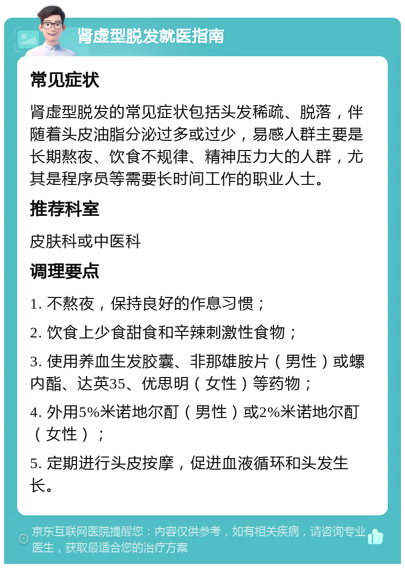 肾虚型脱发就医指南 常见症状 肾虚型脱发的常见症状包括头发稀疏、脱落，伴随着头皮油脂分泌过多或过少，易感人群主要是长期熬夜、饮食不规律、精神压力大的人群，尤其是程序员等需要长时间工作的职业人士。 推荐科室 皮肤科或中医科 调理要点 1. 不熬夜，保持良好的作息习惯； 2. 饮食上少食甜食和辛辣刺激性食物； 3. 使用养血生发胶囊、非那雄胺片（男性）或螺内酯、达英35、优思明（女性）等药物； 4. 外用5%米诺地尔酊（男性）或2%米诺地尔酊（女性）； 5. 定期进行头皮按摩，促进血液循环和头发生长。