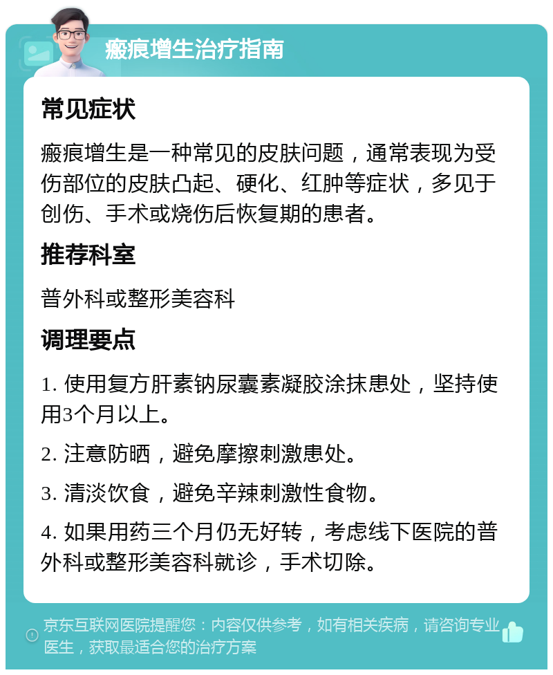 瘢痕增生治疗指南 常见症状 瘢痕增生是一种常见的皮肤问题，通常表现为受伤部位的皮肤凸起、硬化、红肿等症状，多见于创伤、手术或烧伤后恢复期的患者。 推荐科室 普外科或整形美容科 调理要点 1. 使用复方肝素钠尿囊素凝胶涂抹患处，坚持使用3个月以上。 2. 注意防晒，避免摩擦刺激患处。 3. 清淡饮食，避免辛辣刺激性食物。 4. 如果用药三个月仍无好转，考虑线下医院的普外科或整形美容科就诊，手术切除。