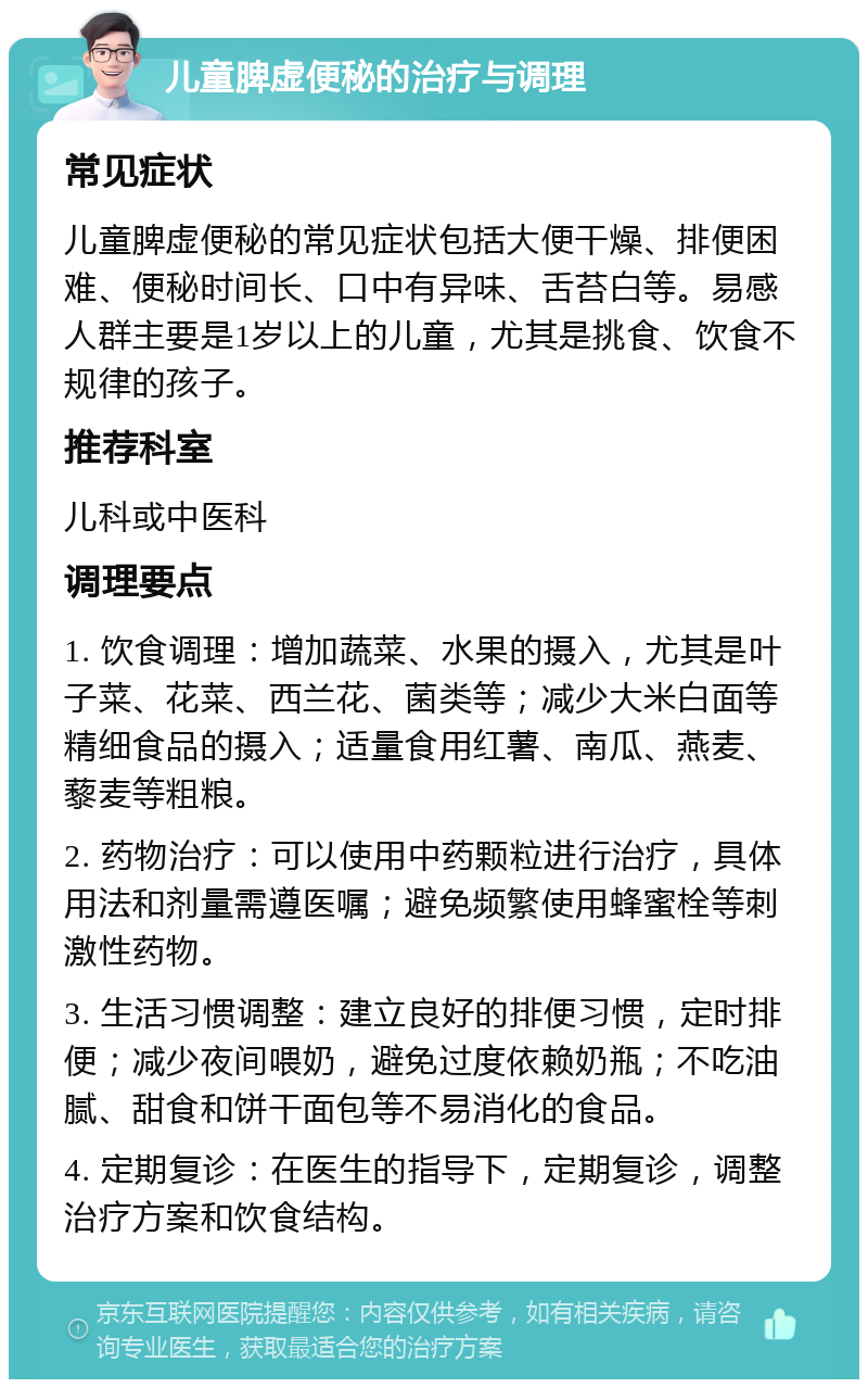 儿童脾虚便秘的治疗与调理 常见症状 儿童脾虚便秘的常见症状包括大便干燥、排便困难、便秘时间长、口中有异味、舌苔白等。易感人群主要是1岁以上的儿童，尤其是挑食、饮食不规律的孩子。 推荐科室 儿科或中医科 调理要点 1. 饮食调理：增加蔬菜、水果的摄入，尤其是叶子菜、花菜、西兰花、菌类等；减少大米白面等精细食品的摄入；适量食用红薯、南瓜、燕麦、藜麦等粗粮。 2. 药物治疗：可以使用中药颗粒进行治疗，具体用法和剂量需遵医嘱；避免频繁使用蜂蜜栓等刺激性药物。 3. 生活习惯调整：建立良好的排便习惯，定时排便；减少夜间喂奶，避免过度依赖奶瓶；不吃油腻、甜食和饼干面包等不易消化的食品。 4. 定期复诊：在医生的指导下，定期复诊，调整治疗方案和饮食结构。