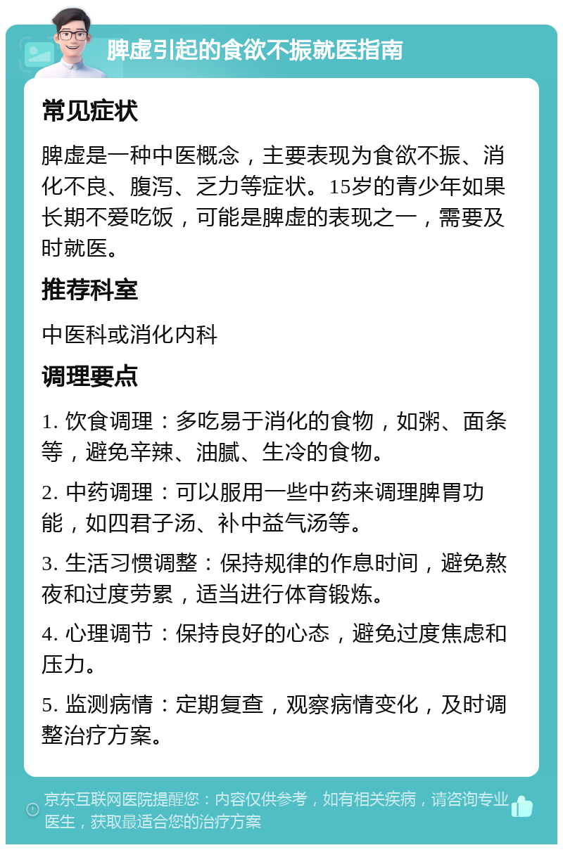 脾虚引起的食欲不振就医指南 常见症状 脾虚是一种中医概念，主要表现为食欲不振、消化不良、腹泻、乏力等症状。15岁的青少年如果长期不爱吃饭，可能是脾虚的表现之一，需要及时就医。 推荐科室 中医科或消化内科 调理要点 1. 饮食调理：多吃易于消化的食物，如粥、面条等，避免辛辣、油腻、生冷的食物。 2. 中药调理：可以服用一些中药来调理脾胃功能，如四君子汤、补中益气汤等。 3. 生活习惯调整：保持规律的作息时间，避免熬夜和过度劳累，适当进行体育锻炼。 4. 心理调节：保持良好的心态，避免过度焦虑和压力。 5. 监测病情：定期复查，观察病情变化，及时调整治疗方案。