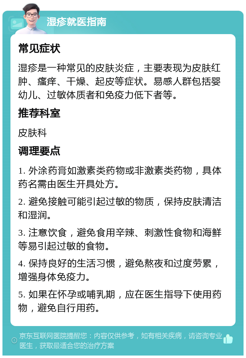 湿疹就医指南 常见症状 湿疹是一种常见的皮肤炎症，主要表现为皮肤红肿、瘙痒、干燥、起皮等症状。易感人群包括婴幼儿、过敏体质者和免疫力低下者等。 推荐科室 皮肤科 调理要点 1. 外涂药膏如激素类药物或非激素类药物，具体药名需由医生开具处方。 2. 避免接触可能引起过敏的物质，保持皮肤清洁和湿润。 3. 注意饮食，避免食用辛辣、刺激性食物和海鲜等易引起过敏的食物。 4. 保持良好的生活习惯，避免熬夜和过度劳累，增强身体免疫力。 5. 如果在怀孕或哺乳期，应在医生指导下使用药物，避免自行用药。