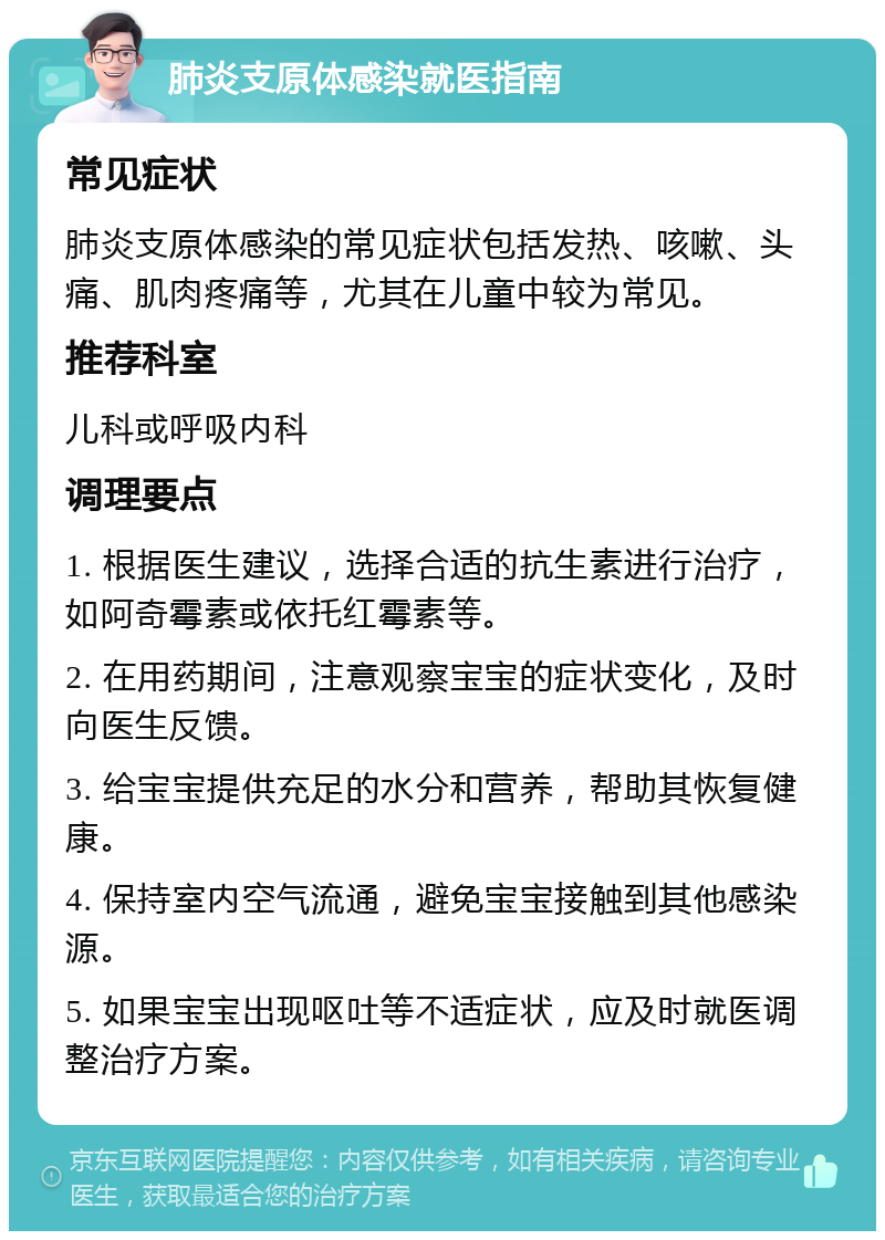 肺炎支原体感染就医指南 常见症状 肺炎支原体感染的常见症状包括发热、咳嗽、头痛、肌肉疼痛等，尤其在儿童中较为常见。 推荐科室 儿科或呼吸内科 调理要点 1. 根据医生建议，选择合适的抗生素进行治疗，如阿奇霉素或依托红霉素等。 2. 在用药期间，注意观察宝宝的症状变化，及时向医生反馈。 3. 给宝宝提供充足的水分和营养，帮助其恢复健康。 4. 保持室内空气流通，避免宝宝接触到其他感染源。 5. 如果宝宝出现呕吐等不适症状，应及时就医调整治疗方案。