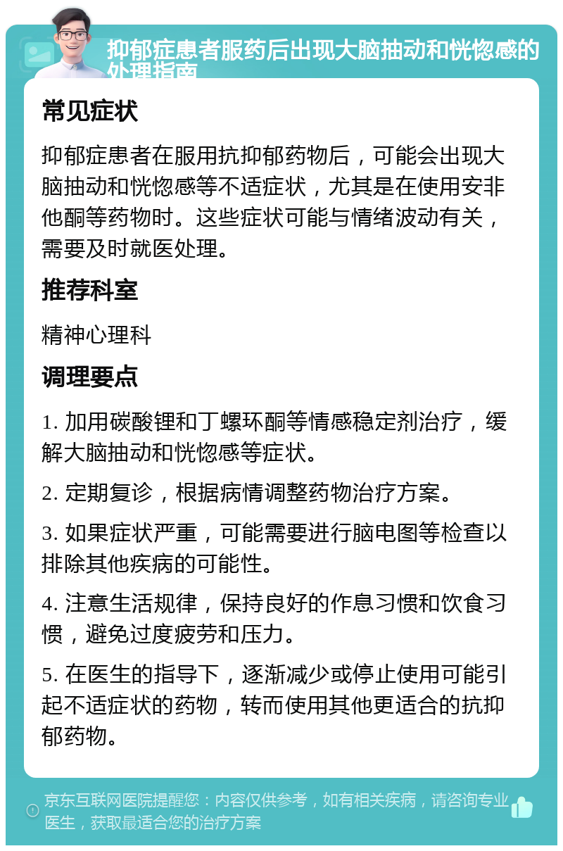 抑郁症患者服药后出现大脑抽动和恍惚感的处理指南 常见症状 抑郁症患者在服用抗抑郁药物后，可能会出现大脑抽动和恍惚感等不适症状，尤其是在使用安非他酮等药物时。这些症状可能与情绪波动有关，需要及时就医处理。 推荐科室 精神心理科 调理要点 1. 加用碳酸锂和丁螺环酮等情感稳定剂治疗，缓解大脑抽动和恍惚感等症状。 2. 定期复诊，根据病情调整药物治疗方案。 3. 如果症状严重，可能需要进行脑电图等检查以排除其他疾病的可能性。 4. 注意生活规律，保持良好的作息习惯和饮食习惯，避免过度疲劳和压力。 5. 在医生的指导下，逐渐减少或停止使用可能引起不适症状的药物，转而使用其他更适合的抗抑郁药物。