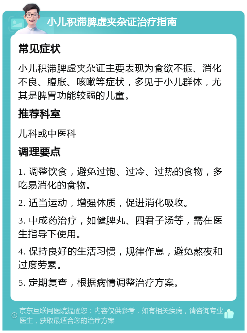 小儿积滞脾虚夹杂证治疗指南 常见症状 小儿积滞脾虚夹杂证主要表现为食欲不振、消化不良、腹胀、咳嗽等症状，多见于小儿群体，尤其是脾胃功能较弱的儿童。 推荐科室 儿科或中医科 调理要点 1. 调整饮食，避免过饱、过冷、过热的食物，多吃易消化的食物。 2. 适当运动，增强体质，促进消化吸收。 3. 中成药治疗，如健脾丸、四君子汤等，需在医生指导下使用。 4. 保持良好的生活习惯，规律作息，避免熬夜和过度劳累。 5. 定期复查，根据病情调整治疗方案。