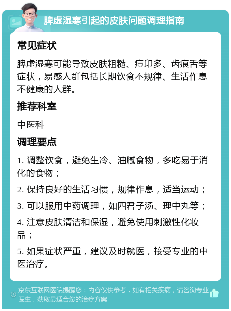 脾虚湿寒引起的皮肤问题调理指南 常见症状 脾虚湿寒可能导致皮肤粗糙、痘印多、齿痕舌等症状，易感人群包括长期饮食不规律、生活作息不健康的人群。 推荐科室 中医科 调理要点 1. 调整饮食，避免生冷、油腻食物，多吃易于消化的食物； 2. 保持良好的生活习惯，规律作息，适当运动； 3. 可以服用中药调理，如四君子汤、理中丸等； 4. 注意皮肤清洁和保湿，避免使用刺激性化妆品； 5. 如果症状严重，建议及时就医，接受专业的中医治疗。