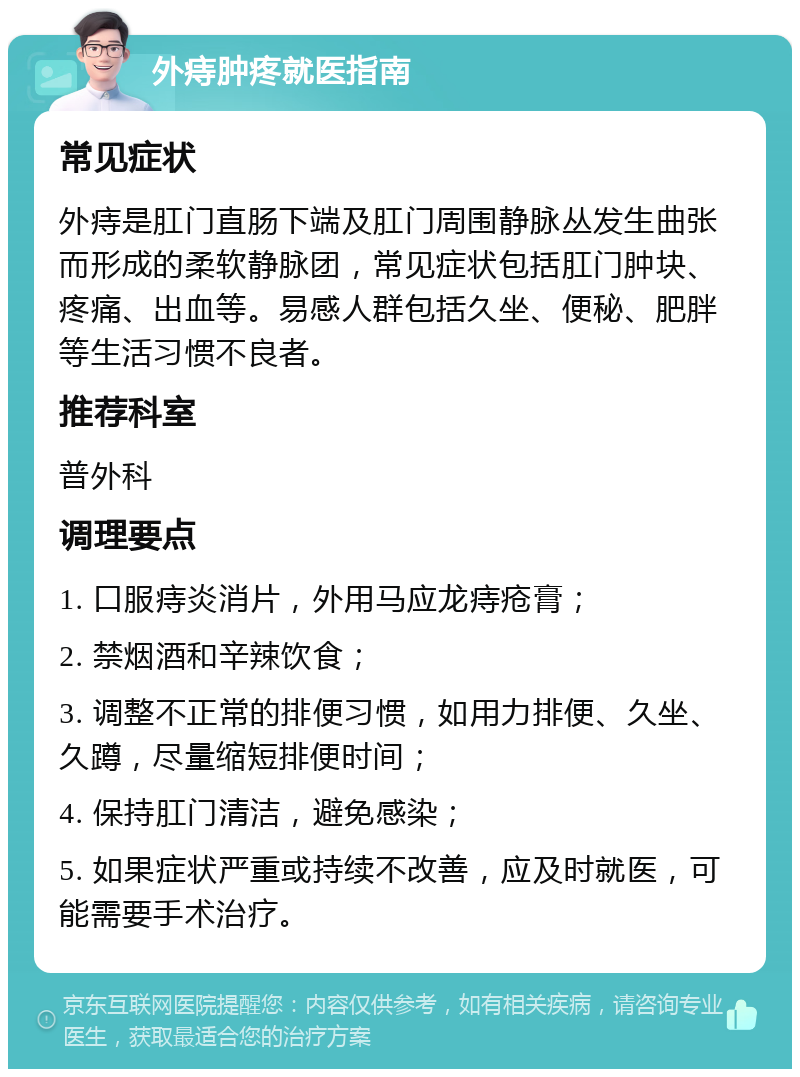 外痔肿疼就医指南 常见症状 外痔是肛门直肠下端及肛门周围静脉丛发生曲张而形成的柔软静脉团，常见症状包括肛门肿块、疼痛、出血等。易感人群包括久坐、便秘、肥胖等生活习惯不良者。 推荐科室 普外科 调理要点 1. 口服痔炎消片，外用马应龙痔疮膏； 2. 禁烟酒和辛辣饮食； 3. 调整不正常的排便习惯，如用力排便、久坐、久蹲，尽量缩短排便时间； 4. 保持肛门清洁，避免感染； 5. 如果症状严重或持续不改善，应及时就医，可能需要手术治疗。