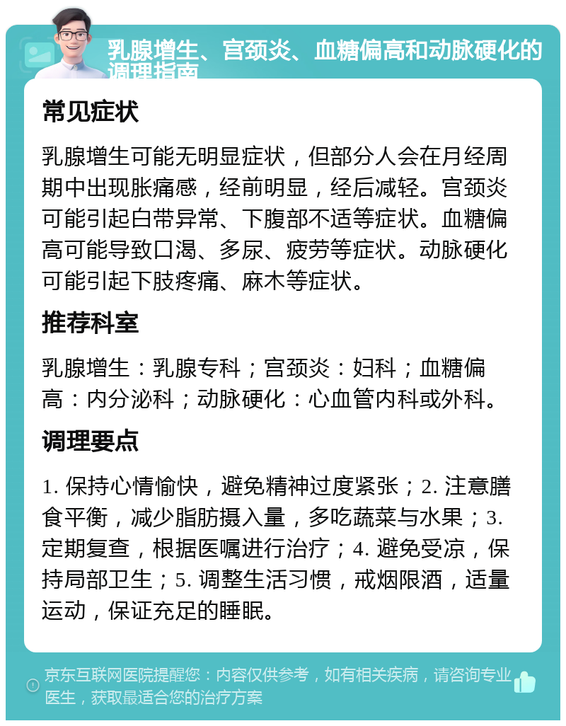 乳腺增生、宫颈炎、血糖偏高和动脉硬化的调理指南 常见症状 乳腺增生可能无明显症状，但部分人会在月经周期中出现胀痛感，经前明显，经后减轻。宫颈炎可能引起白带异常、下腹部不适等症状。血糖偏高可能导致口渴、多尿、疲劳等症状。动脉硬化可能引起下肢疼痛、麻木等症状。 推荐科室 乳腺增生：乳腺专科；宫颈炎：妇科；血糖偏高：内分泌科；动脉硬化：心血管内科或外科。 调理要点 1. 保持心情愉快，避免精神过度紧张；2. 注意膳食平衡，减少脂肪摄入量，多吃蔬菜与水果；3. 定期复查，根据医嘱进行治疗；4. 避免受凉，保持局部卫生；5. 调整生活习惯，戒烟限酒，适量运动，保证充足的睡眠。