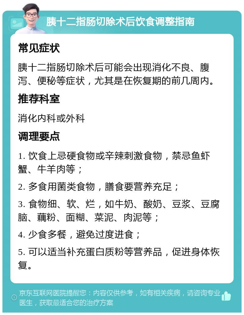 胰十二指肠切除术后饮食调整指南 常见症状 胰十二指肠切除术后可能会出现消化不良、腹泻、便秘等症状，尤其是在恢复期的前几周内。 推荐科室 消化内科或外科 调理要点 1. 饮食上忌硬食物或辛辣刺激食物，禁忌鱼虾蟹、牛羊肉等； 2. 多食用菌类食物，膳食要营养充足； 3. 食物细、软、烂，如牛奶、酸奶、豆浆、豆腐脑、藕粉、面糊、菜泥、肉泥等； 4. 少食多餐，避免过度进食； 5. 可以适当补充蛋白质粉等营养品，促进身体恢复。