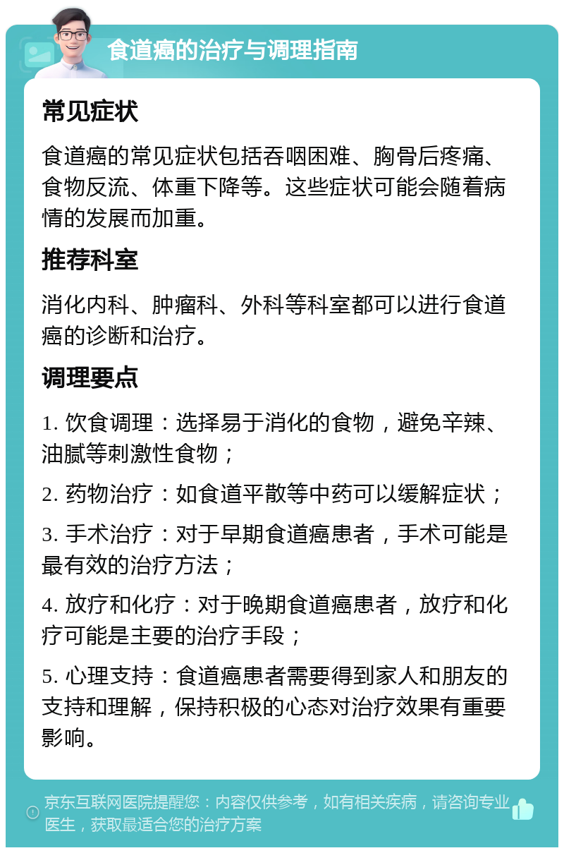 食道癌的治疗与调理指南 常见症状 食道癌的常见症状包括吞咽困难、胸骨后疼痛、食物反流、体重下降等。这些症状可能会随着病情的发展而加重。 推荐科室 消化内科、肿瘤科、外科等科室都可以进行食道癌的诊断和治疗。 调理要点 1. 饮食调理：选择易于消化的食物，避免辛辣、油腻等刺激性食物； 2. 药物治疗：如食道平散等中药可以缓解症状； 3. 手术治疗：对于早期食道癌患者，手术可能是最有效的治疗方法； 4. 放疗和化疗：对于晚期食道癌患者，放疗和化疗可能是主要的治疗手段； 5. 心理支持：食道癌患者需要得到家人和朋友的支持和理解，保持积极的心态对治疗效果有重要影响。