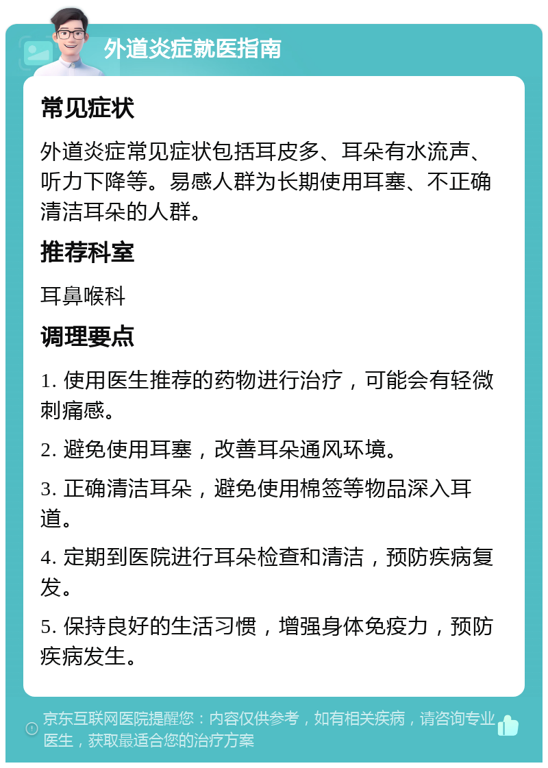 外道炎症就医指南 常见症状 外道炎症常见症状包括耳皮多、耳朵有水流声、听力下降等。易感人群为长期使用耳塞、不正确清洁耳朵的人群。 推荐科室 耳鼻喉科 调理要点 1. 使用医生推荐的药物进行治疗，可能会有轻微刺痛感。 2. 避免使用耳塞，改善耳朵通风环境。 3. 正确清洁耳朵，避免使用棉签等物品深入耳道。 4. 定期到医院进行耳朵检查和清洁，预防疾病复发。 5. 保持良好的生活习惯，增强身体免疫力，预防疾病发生。