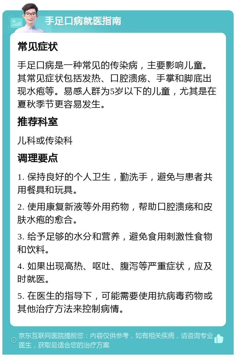 手足口病就医指南 常见症状 手足口病是一种常见的传染病，主要影响儿童。其常见症状包括发热、口腔溃疡、手掌和脚底出现水疱等。易感人群为5岁以下的儿童，尤其是在夏秋季节更容易发生。 推荐科室 儿科或传染科 调理要点 1. 保持良好的个人卫生，勤洗手，避免与患者共用餐具和玩具。 2. 使用康复新液等外用药物，帮助口腔溃疡和皮肤水疱的愈合。 3. 给予足够的水分和营养，避免食用刺激性食物和饮料。 4. 如果出现高热、呕吐、腹泻等严重症状，应及时就医。 5. 在医生的指导下，可能需要使用抗病毒药物或其他治疗方法来控制病情。