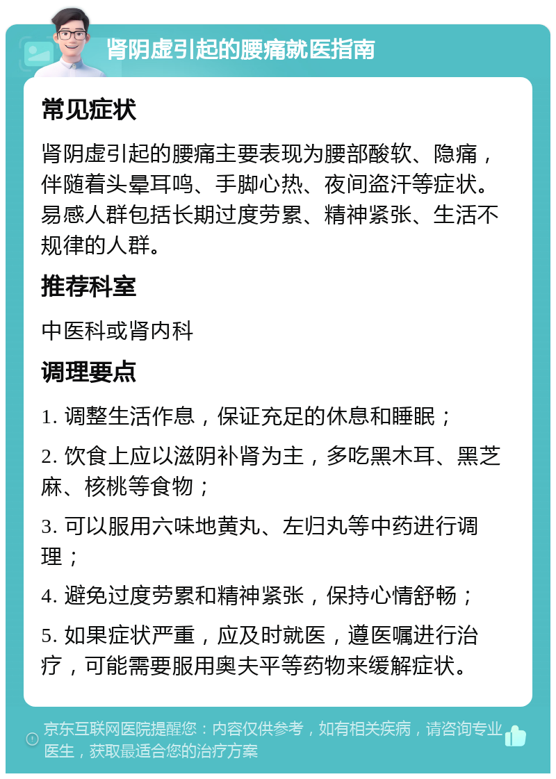 肾阴虚引起的腰痛就医指南 常见症状 肾阴虚引起的腰痛主要表现为腰部酸软、隐痛，伴随着头晕耳鸣、手脚心热、夜间盗汗等症状。易感人群包括长期过度劳累、精神紧张、生活不规律的人群。 推荐科室 中医科或肾内科 调理要点 1. 调整生活作息，保证充足的休息和睡眠； 2. 饮食上应以滋阴补肾为主，多吃黑木耳、黑芝麻、核桃等食物； 3. 可以服用六味地黄丸、左归丸等中药进行调理； 4. 避免过度劳累和精神紧张，保持心情舒畅； 5. 如果症状严重，应及时就医，遵医嘱进行治疗，可能需要服用奥夫平等药物来缓解症状。