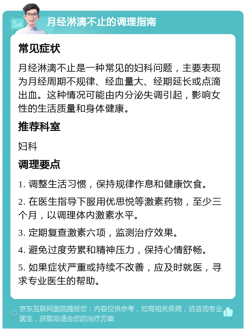 月经淋漓不止的调理指南 常见症状 月经淋漓不止是一种常见的妇科问题，主要表现为月经周期不规律、经血量大、经期延长或点滴出血。这种情况可能由内分泌失调引起，影响女性的生活质量和身体健康。 推荐科室 妇科 调理要点 1. 调整生活习惯，保持规律作息和健康饮食。 2. 在医生指导下服用优思悦等激素药物，至少三个月，以调理体内激素水平。 3. 定期复查激素六项，监测治疗效果。 4. 避免过度劳累和精神压力，保持心情舒畅。 5. 如果症状严重或持续不改善，应及时就医，寻求专业医生的帮助。