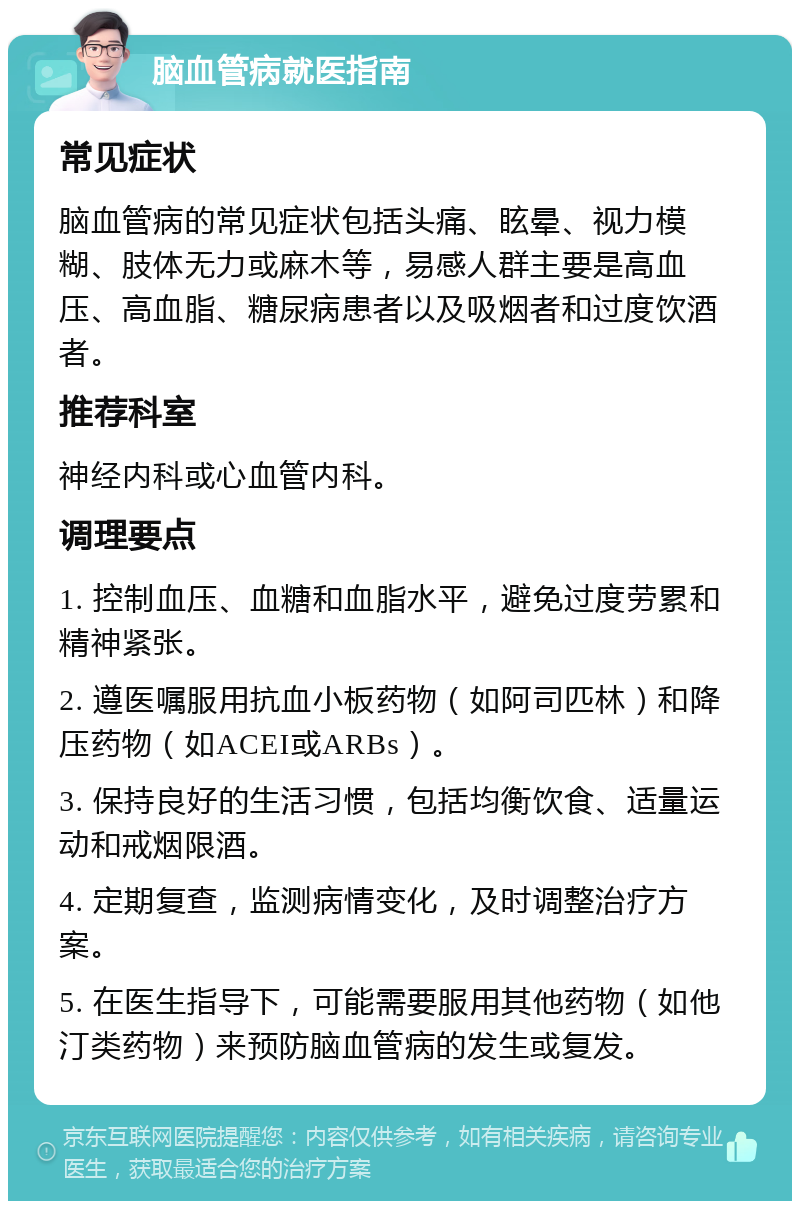 脑血管病就医指南 常见症状 脑血管病的常见症状包括头痛、眩晕、视力模糊、肢体无力或麻木等，易感人群主要是高血压、高血脂、糖尿病患者以及吸烟者和过度饮酒者。 推荐科室 神经内科或心血管内科。 调理要点 1. 控制血压、血糖和血脂水平，避免过度劳累和精神紧张。 2. 遵医嘱服用抗血小板药物（如阿司匹林）和降压药物（如ACEI或ARBs）。 3. 保持良好的生活习惯，包括均衡饮食、适量运动和戒烟限酒。 4. 定期复查，监测病情变化，及时调整治疗方案。 5. 在医生指导下，可能需要服用其他药物（如他汀类药物）来预防脑血管病的发生或复发。