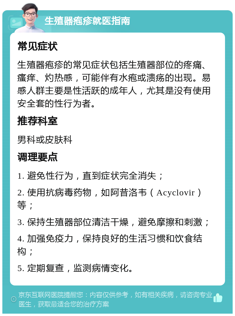 生殖器疱疹就医指南 常见症状 生殖器疱疹的常见症状包括生殖器部位的疼痛、瘙痒、灼热感，可能伴有水疱或溃疡的出现。易感人群主要是性活跃的成年人，尤其是没有使用安全套的性行为者。 推荐科室 男科或皮肤科 调理要点 1. 避免性行为，直到症状完全消失； 2. 使用抗病毒药物，如阿昔洛韦（Acyclovir）等； 3. 保持生殖器部位清洁干燥，避免摩擦和刺激； 4. 加强免疫力，保持良好的生活习惯和饮食结构； 5. 定期复查，监测病情变化。