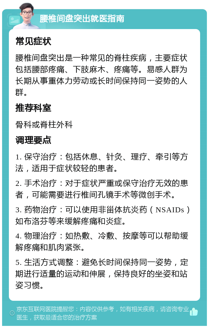 腰椎间盘突出就医指南 常见症状 腰椎间盘突出是一种常见的脊柱疾病，主要症状包括腰部疼痛、下肢麻木、疼痛等。易感人群为长期从事重体力劳动或长时间保持同一姿势的人群。 推荐科室 骨科或脊柱外科 调理要点 1. 保守治疗：包括休息、针灸、理疗、牵引等方法，适用于症状较轻的患者。 2. 手术治疗：对于症状严重或保守治疗无效的患者，可能需要进行椎间孔镜手术等微创手术。 3. 药物治疗：可以使用非甾体抗炎药（NSAIDs）如布洛芬等来缓解疼痛和炎症。 4. 物理治疗：如热敷、冷敷、按摩等可以帮助缓解疼痛和肌肉紧张。 5. 生活方式调整：避免长时间保持同一姿势，定期进行适量的运动和伸展，保持良好的坐姿和站姿习惯。