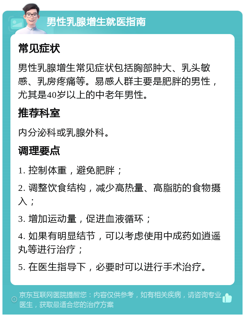 男性乳腺增生就医指南 常见症状 男性乳腺增生常见症状包括胸部肿大、乳头敏感、乳房疼痛等。易感人群主要是肥胖的男性，尤其是40岁以上的中老年男性。 推荐科室 内分泌科或乳腺外科。 调理要点 1. 控制体重，避免肥胖； 2. 调整饮食结构，减少高热量、高脂肪的食物摄入； 3. 增加运动量，促进血液循环； 4. 如果有明显结节，可以考虑使用中成药如逍遥丸等进行治疗； 5. 在医生指导下，必要时可以进行手术治疗。