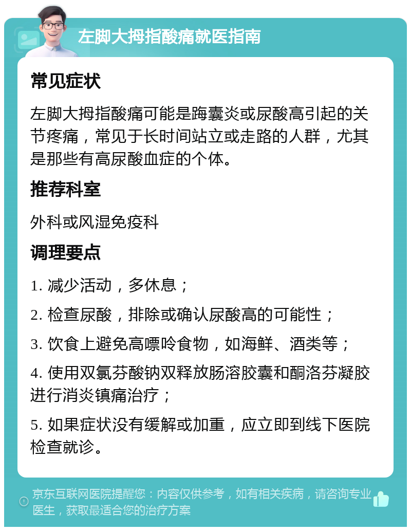 左脚大拇指酸痛就医指南 常见症状 左脚大拇指酸痛可能是踇囊炎或尿酸高引起的关节疼痛，常见于长时间站立或走路的人群，尤其是那些有高尿酸血症的个体。 推荐科室 外科或风湿免疫科 调理要点 1. 减少活动，多休息； 2. 检查尿酸，排除或确认尿酸高的可能性； 3. 饮食上避免高嘌呤食物，如海鲜、酒类等； 4. 使用双氯芬酸钠双释放肠溶胶囊和酮洛芬凝胶进行消炎镇痛治疗； 5. 如果症状没有缓解或加重，应立即到线下医院检查就诊。