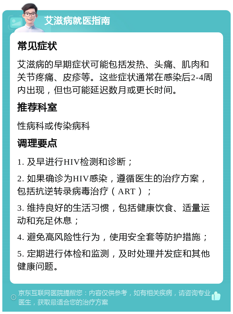 艾滋病就医指南 常见症状 艾滋病的早期症状可能包括发热、头痛、肌肉和关节疼痛、皮疹等。这些症状通常在感染后2-4周内出现，但也可能延迟数月或更长时间。 推荐科室 性病科或传染病科 调理要点 1. 及早进行HIV检测和诊断； 2. 如果确诊为HIV感染，遵循医生的治疗方案，包括抗逆转录病毒治疗（ART）； 3. 维持良好的生活习惯，包括健康饮食、适量运动和充足休息； 4. 避免高风险性行为，使用安全套等防护措施； 5. 定期进行体检和监测，及时处理并发症和其他健康问题。