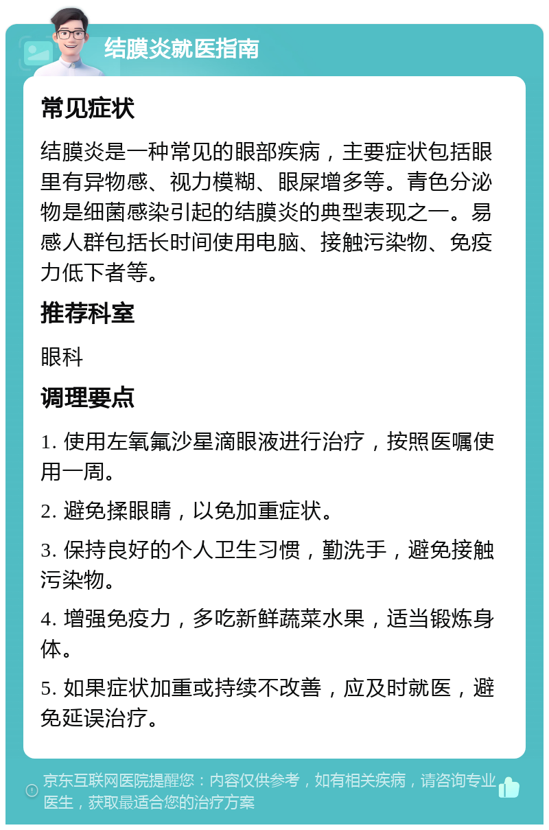 结膜炎就医指南 常见症状 结膜炎是一种常见的眼部疾病，主要症状包括眼里有异物感、视力模糊、眼屎增多等。青色分泌物是细菌感染引起的结膜炎的典型表现之一。易感人群包括长时间使用电脑、接触污染物、免疫力低下者等。 推荐科室 眼科 调理要点 1. 使用左氧氟沙星滴眼液进行治疗，按照医嘱使用一周。 2. 避免揉眼睛，以免加重症状。 3. 保持良好的个人卫生习惯，勤洗手，避免接触污染物。 4. 增强免疫力，多吃新鲜蔬菜水果，适当锻炼身体。 5. 如果症状加重或持续不改善，应及时就医，避免延误治疗。