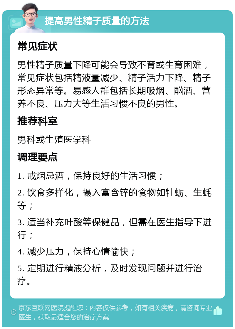 提高男性精子质量的方法 常见症状 男性精子质量下降可能会导致不育或生育困难，常见症状包括精液量减少、精子活力下降、精子形态异常等。易感人群包括长期吸烟、酗酒、营养不良、压力大等生活习惯不良的男性。 推荐科室 男科或生殖医学科 调理要点 1. 戒烟忌酒，保持良好的生活习惯； 2. 饮食多样化，摄入富含锌的食物如牡蛎、生蚝等； 3. 适当补充叶酸等保健品，但需在医生指导下进行； 4. 减少压力，保持心情愉快； 5. 定期进行精液分析，及时发现问题并进行治疗。