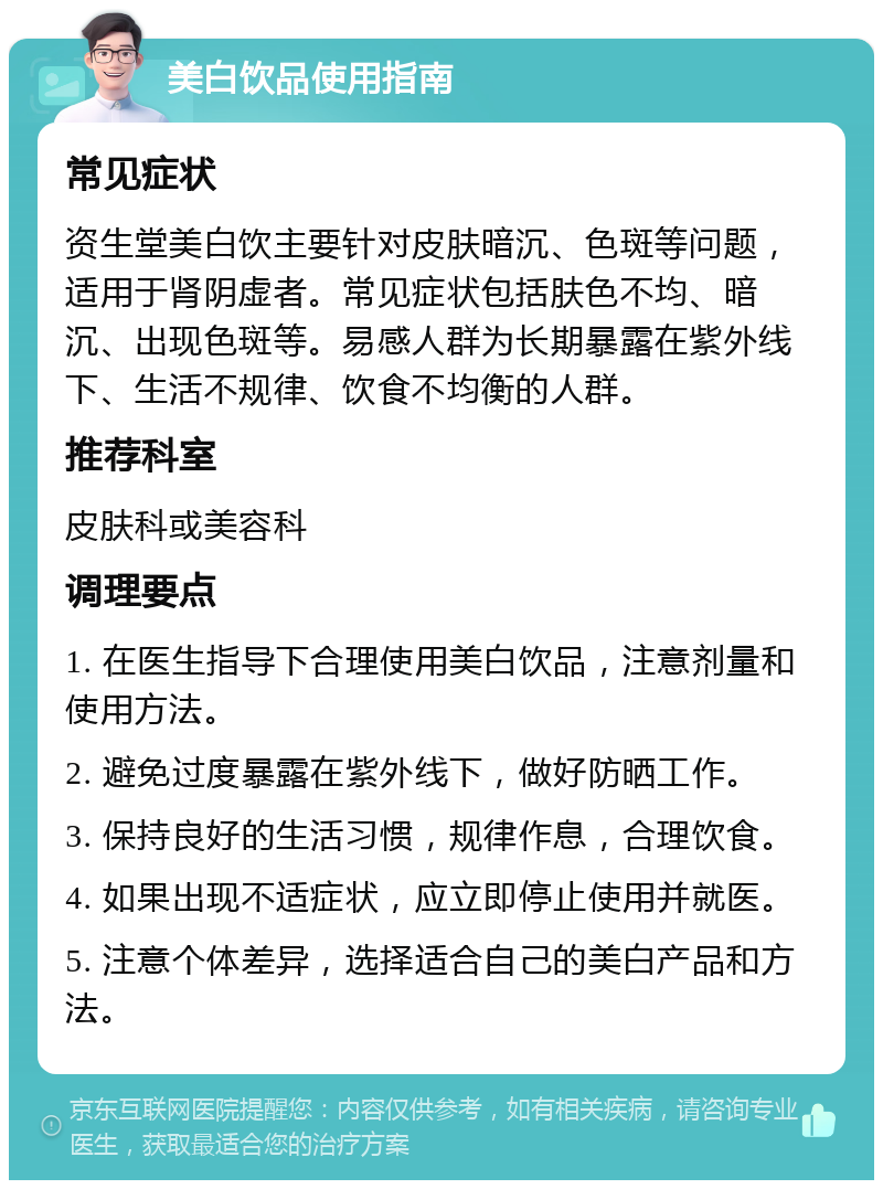 美白饮品使用指南 常见症状 资生堂美白饮主要针对皮肤暗沉、色斑等问题，适用于肾阴虚者。常见症状包括肤色不均、暗沉、出现色斑等。易感人群为长期暴露在紫外线下、生活不规律、饮食不均衡的人群。 推荐科室 皮肤科或美容科 调理要点 1. 在医生指导下合理使用美白饮品，注意剂量和使用方法。 2. 避免过度暴露在紫外线下，做好防晒工作。 3. 保持良好的生活习惯，规律作息，合理饮食。 4. 如果出现不适症状，应立即停止使用并就医。 5. 注意个体差异，选择适合自己的美白产品和方法。