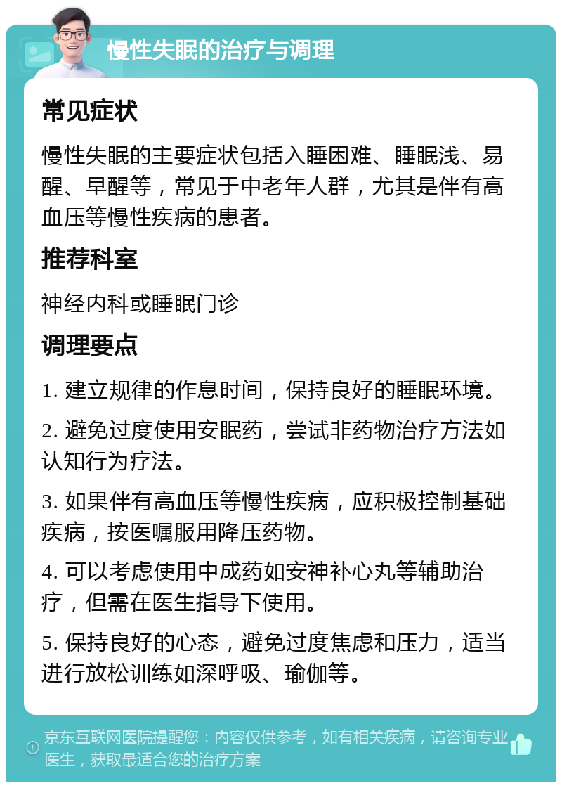 慢性失眠的治疗与调理 常见症状 慢性失眠的主要症状包括入睡困难、睡眠浅、易醒、早醒等，常见于中老年人群，尤其是伴有高血压等慢性疾病的患者。 推荐科室 神经内科或睡眠门诊 调理要点 1. 建立规律的作息时间，保持良好的睡眠环境。 2. 避免过度使用安眠药，尝试非药物治疗方法如认知行为疗法。 3. 如果伴有高血压等慢性疾病，应积极控制基础疾病，按医嘱服用降压药物。 4. 可以考虑使用中成药如安神补心丸等辅助治疗，但需在医生指导下使用。 5. 保持良好的心态，避免过度焦虑和压力，适当进行放松训练如深呼吸、瑜伽等。