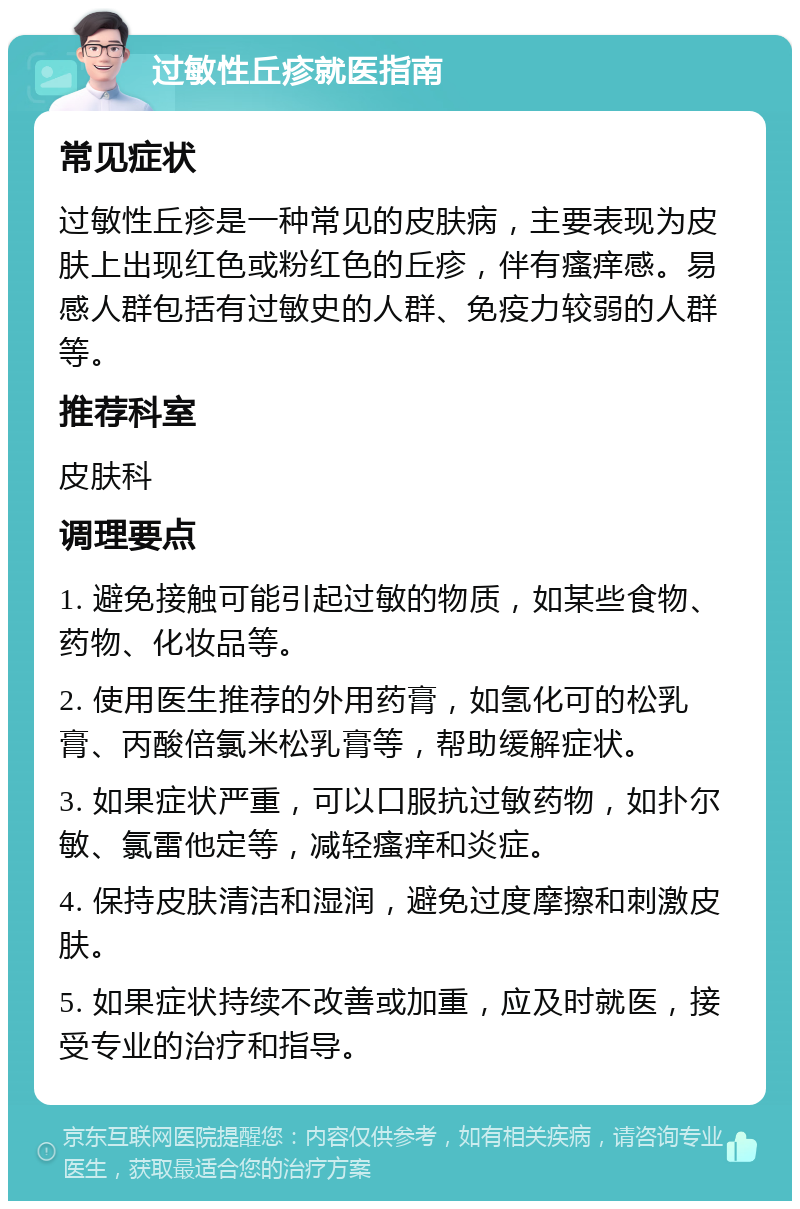 过敏性丘疹就医指南 常见症状 过敏性丘疹是一种常见的皮肤病，主要表现为皮肤上出现红色或粉红色的丘疹，伴有瘙痒感。易感人群包括有过敏史的人群、免疫力较弱的人群等。 推荐科室 皮肤科 调理要点 1. 避免接触可能引起过敏的物质，如某些食物、药物、化妆品等。 2. 使用医生推荐的外用药膏，如氢化可的松乳膏、丙酸倍氯米松乳膏等，帮助缓解症状。 3. 如果症状严重，可以口服抗过敏药物，如扑尔敏、氯雷他定等，减轻瘙痒和炎症。 4. 保持皮肤清洁和湿润，避免过度摩擦和刺激皮肤。 5. 如果症状持续不改善或加重，应及时就医，接受专业的治疗和指导。