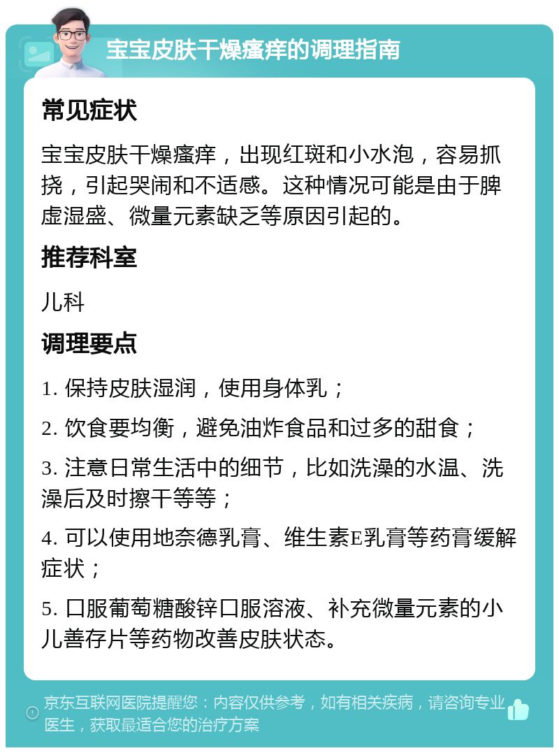 宝宝皮肤干燥瘙痒的调理指南 常见症状 宝宝皮肤干燥瘙痒，出现红斑和小水泡，容易抓挠，引起哭闹和不适感。这种情况可能是由于脾虚湿盛、微量元素缺乏等原因引起的。 推荐科室 儿科 调理要点 1. 保持皮肤湿润，使用身体乳； 2. 饮食要均衡，避免油炸食品和过多的甜食； 3. 注意日常生活中的细节，比如洗澡的水温、洗澡后及时擦干等等； 4. 可以使用地奈德乳膏、维生素E乳膏等药膏缓解症状； 5. 口服葡萄糖酸锌口服溶液、补充微量元素的小儿善存片等药物改善皮肤状态。