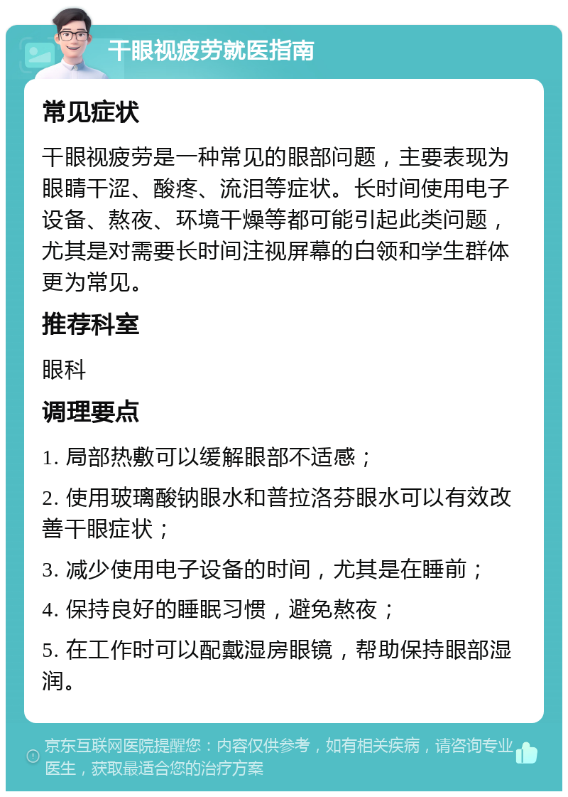 干眼视疲劳就医指南 常见症状 干眼视疲劳是一种常见的眼部问题，主要表现为眼睛干涩、酸疼、流泪等症状。长时间使用电子设备、熬夜、环境干燥等都可能引起此类问题，尤其是对需要长时间注视屏幕的白领和学生群体更为常见。 推荐科室 眼科 调理要点 1. 局部热敷可以缓解眼部不适感； 2. 使用玻璃酸钠眼水和普拉洛芬眼水可以有效改善干眼症状； 3. 减少使用电子设备的时间，尤其是在睡前； 4. 保持良好的睡眠习惯，避免熬夜； 5. 在工作时可以配戴湿房眼镜，帮助保持眼部湿润。