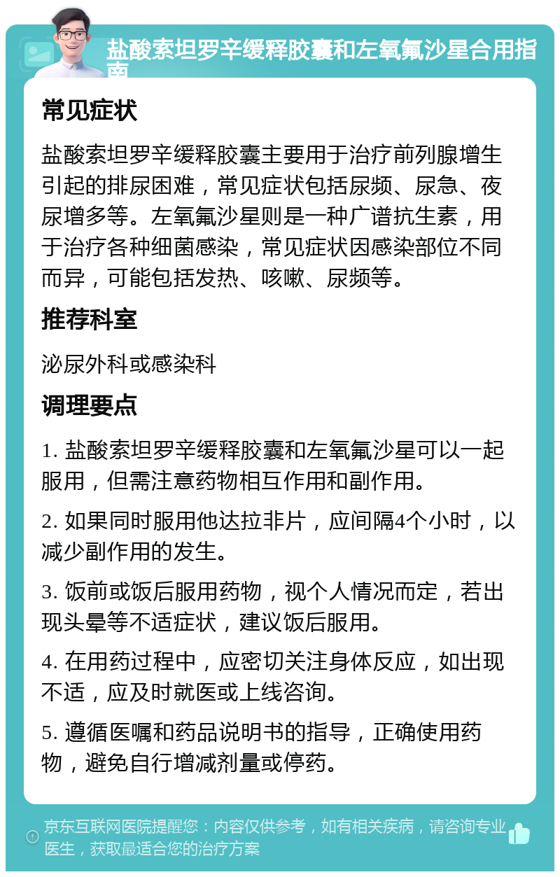 盐酸索坦罗辛缓释胶囊和左氧氟沙星合用指南 常见症状 盐酸索坦罗辛缓释胶囊主要用于治疗前列腺增生引起的排尿困难，常见症状包括尿频、尿急、夜尿增多等。左氧氟沙星则是一种广谱抗生素，用于治疗各种细菌感染，常见症状因感染部位不同而异，可能包括发热、咳嗽、尿频等。 推荐科室 泌尿外科或感染科 调理要点 1. 盐酸索坦罗辛缓释胶囊和左氧氟沙星可以一起服用，但需注意药物相互作用和副作用。 2. 如果同时服用他达拉非片，应间隔4个小时，以减少副作用的发生。 3. 饭前或饭后服用药物，视个人情况而定，若出现头晕等不适症状，建议饭后服用。 4. 在用药过程中，应密切关注身体反应，如出现不适，应及时就医或上线咨询。 5. 遵循医嘱和药品说明书的指导，正确使用药物，避免自行增减剂量或停药。