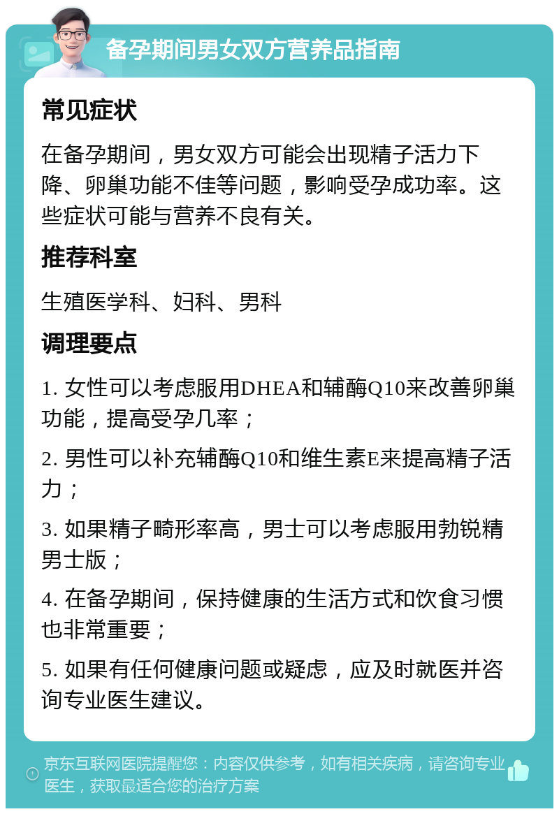 备孕期间男女双方营养品指南 常见症状 在备孕期间，男女双方可能会出现精子活力下降、卵巢功能不佳等问题，影响受孕成功率。这些症状可能与营养不良有关。 推荐科室 生殖医学科、妇科、男科 调理要点 1. 女性可以考虑服用DHEA和辅酶Q10来改善卵巢功能，提高受孕几率； 2. 男性可以补充辅酶Q10和维生素E来提高精子活力； 3. 如果精子畸形率高，男士可以考虑服用勃锐精男士版； 4. 在备孕期间，保持健康的生活方式和饮食习惯也非常重要； 5. 如果有任何健康问题或疑虑，应及时就医并咨询专业医生建议。