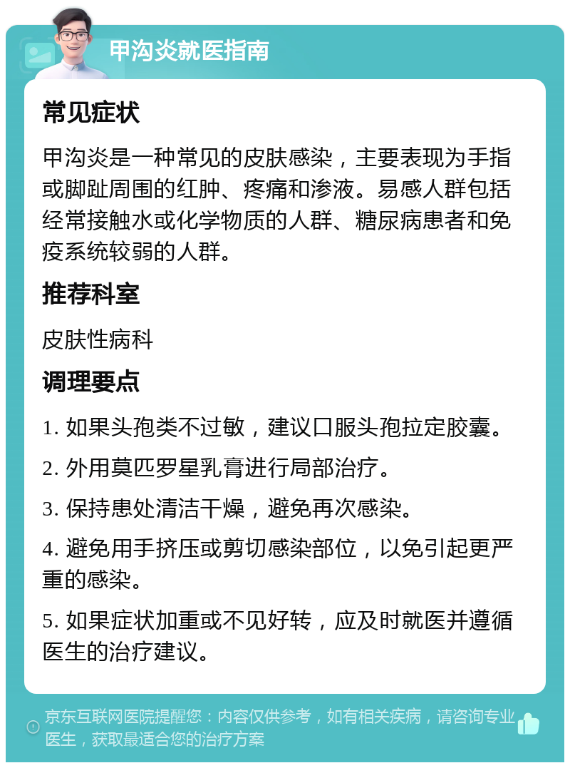 甲沟炎就医指南 常见症状 甲沟炎是一种常见的皮肤感染，主要表现为手指或脚趾周围的红肿、疼痛和渗液。易感人群包括经常接触水或化学物质的人群、糖尿病患者和免疫系统较弱的人群。 推荐科室 皮肤性病科 调理要点 1. 如果头孢类不过敏，建议口服头孢拉定胶囊。 2. 外用莫匹罗星乳膏进行局部治疗。 3. 保持患处清洁干燥，避免再次感染。 4. 避免用手挤压或剪切感染部位，以免引起更严重的感染。 5. 如果症状加重或不见好转，应及时就医并遵循医生的治疗建议。