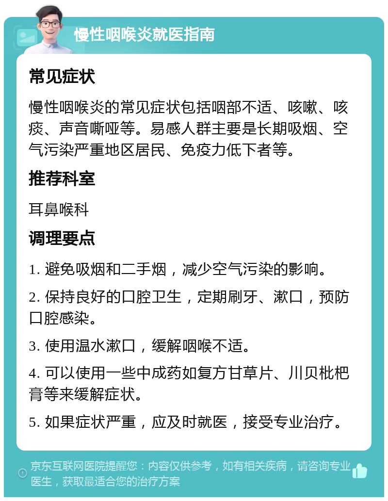 慢性咽喉炎就医指南 常见症状 慢性咽喉炎的常见症状包括咽部不适、咳嗽、咳痰、声音嘶哑等。易感人群主要是长期吸烟、空气污染严重地区居民、免疫力低下者等。 推荐科室 耳鼻喉科 调理要点 1. 避免吸烟和二手烟，减少空气污染的影响。 2. 保持良好的口腔卫生，定期刷牙、漱口，预防口腔感染。 3. 使用温水漱口，缓解咽喉不适。 4. 可以使用一些中成药如复方甘草片、川贝枇杷膏等来缓解症状。 5. 如果症状严重，应及时就医，接受专业治疗。