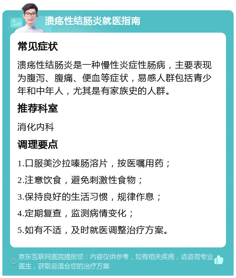 溃疡性结肠炎就医指南 常见症状 溃疡性结肠炎是一种慢性炎症性肠病，主要表现为腹泻、腹痛、便血等症状，易感人群包括青少年和中年人，尤其是有家族史的人群。 推荐科室 消化内科 调理要点 1.口服美沙拉嗪肠溶片，按医嘱用药； 2.注意饮食，避免刺激性食物； 3.保持良好的生活习惯，规律作息； 4.定期复查，监测病情变化； 5.如有不适，及时就医调整治疗方案。