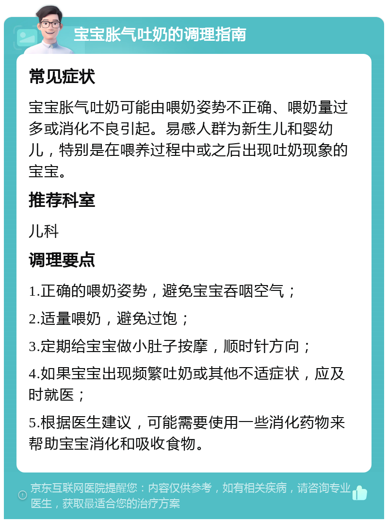 宝宝胀气吐奶的调理指南 常见症状 宝宝胀气吐奶可能由喂奶姿势不正确、喂奶量过多或消化不良引起。易感人群为新生儿和婴幼儿，特别是在喂养过程中或之后出现吐奶现象的宝宝。 推荐科室 儿科 调理要点 1.正确的喂奶姿势，避免宝宝吞咽空气； 2.适量喂奶，避免过饱； 3.定期给宝宝做小肚子按摩，顺时针方向； 4.如果宝宝出现频繁吐奶或其他不适症状，应及时就医； 5.根据医生建议，可能需要使用一些消化药物来帮助宝宝消化和吸收食物。