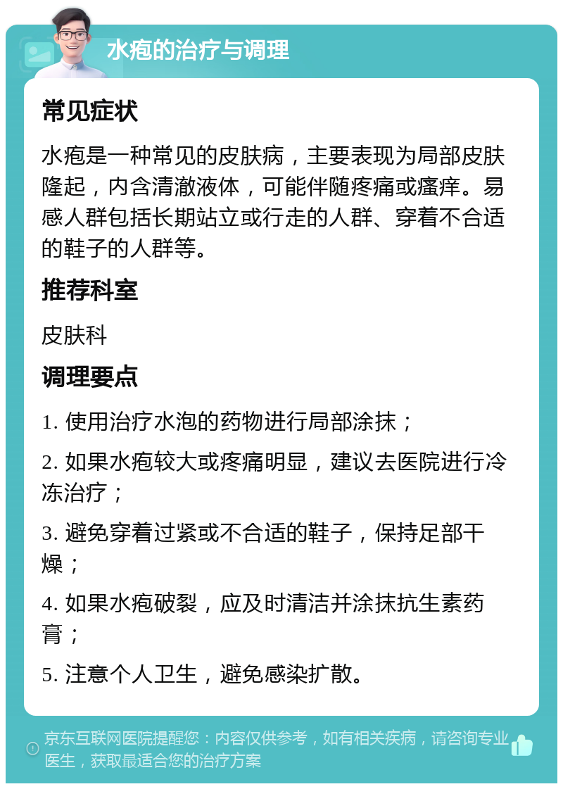 水疱的治疗与调理 常见症状 水疱是一种常见的皮肤病，主要表现为局部皮肤隆起，内含清澈液体，可能伴随疼痛或瘙痒。易感人群包括长期站立或行走的人群、穿着不合适的鞋子的人群等。 推荐科室 皮肤科 调理要点 1. 使用治疗水泡的药物进行局部涂抹； 2. 如果水疱较大或疼痛明显，建议去医院进行冷冻治疗； 3. 避免穿着过紧或不合适的鞋子，保持足部干燥； 4. 如果水疱破裂，应及时清洁并涂抹抗生素药膏； 5. 注意个人卫生，避免感染扩散。