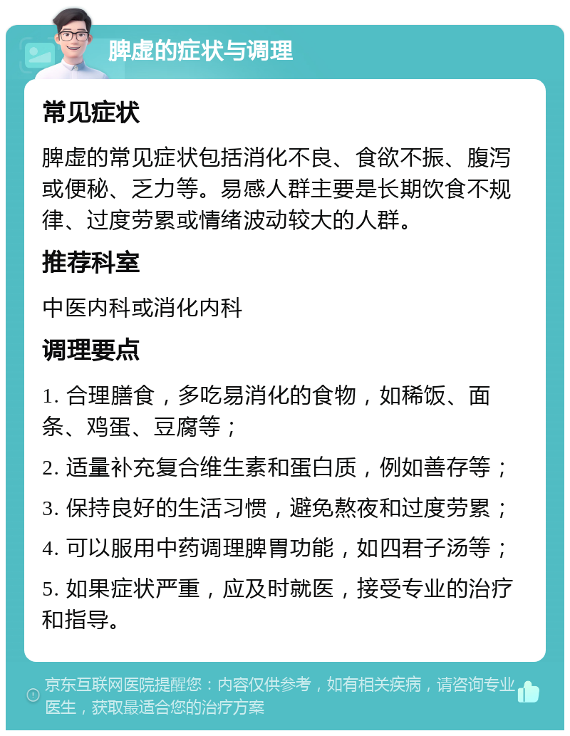 脾虚的症状与调理 常见症状 脾虚的常见症状包括消化不良、食欲不振、腹泻或便秘、乏力等。易感人群主要是长期饮食不规律、过度劳累或情绪波动较大的人群。 推荐科室 中医内科或消化内科 调理要点 1. 合理膳食，多吃易消化的食物，如稀饭、面条、鸡蛋、豆腐等； 2. 适量补充复合维生素和蛋白质，例如善存等； 3. 保持良好的生活习惯，避免熬夜和过度劳累； 4. 可以服用中药调理脾胃功能，如四君子汤等； 5. 如果症状严重，应及时就医，接受专业的治疗和指导。