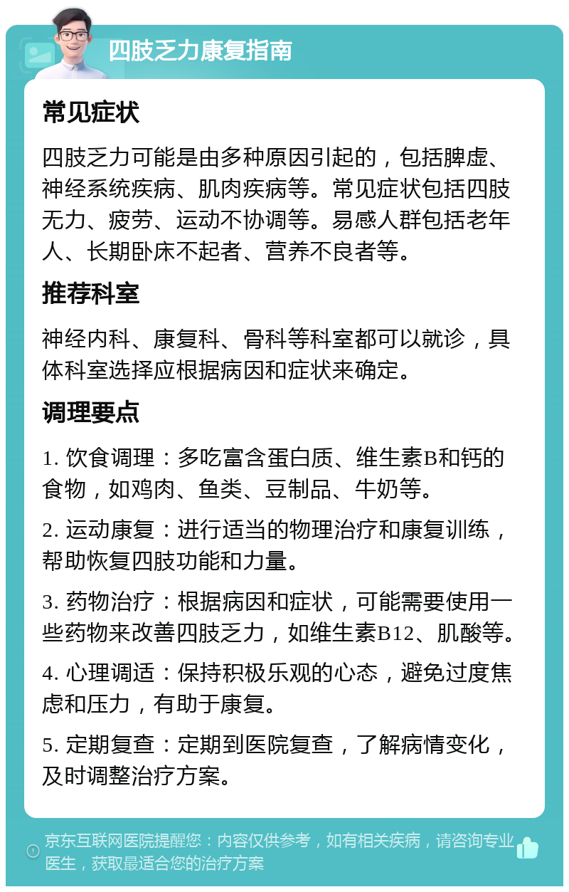 四肢乏力康复指南 常见症状 四肢乏力可能是由多种原因引起的，包括脾虚、神经系统疾病、肌肉疾病等。常见症状包括四肢无力、疲劳、运动不协调等。易感人群包括老年人、长期卧床不起者、营养不良者等。 推荐科室 神经内科、康复科、骨科等科室都可以就诊，具体科室选择应根据病因和症状来确定。 调理要点 1. 饮食调理：多吃富含蛋白质、维生素B和钙的食物，如鸡肉、鱼类、豆制品、牛奶等。 2. 运动康复：进行适当的物理治疗和康复训练，帮助恢复四肢功能和力量。 3. 药物治疗：根据病因和症状，可能需要使用一些药物来改善四肢乏力，如维生素B12、肌酸等。 4. 心理调适：保持积极乐观的心态，避免过度焦虑和压力，有助于康复。 5. 定期复查：定期到医院复查，了解病情变化，及时调整治疗方案。