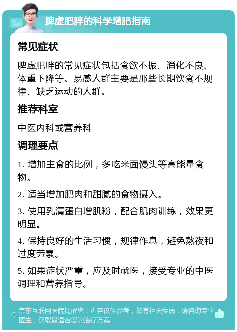 脾虚肥胖的科学增肥指南 常见症状 脾虚肥胖的常见症状包括食欲不振、消化不良、体重下降等。易感人群主要是那些长期饮食不规律、缺乏运动的人群。 推荐科室 中医内科或营养科 调理要点 1. 增加主食的比例，多吃米面馒头等高能量食物。 2. 适当增加肥肉和甜腻的食物摄入。 3. 使用乳清蛋白增肌粉，配合肌肉训练，效果更明显。 4. 保持良好的生活习惯，规律作息，避免熬夜和过度劳累。 5. 如果症状严重，应及时就医，接受专业的中医调理和营养指导。