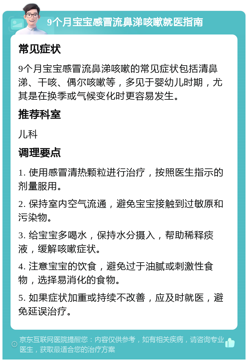 9个月宝宝感冒流鼻涕咳嗽就医指南 常见症状 9个月宝宝感冒流鼻涕咳嗽的常见症状包括清鼻涕、干咳、偶尔咳嗽等，多见于婴幼儿时期，尤其是在换季或气候变化时更容易发生。 推荐科室 儿科 调理要点 1. 使用感冒清热颗粒进行治疗，按照医生指示的剂量服用。 2. 保持室内空气流通，避免宝宝接触到过敏原和污染物。 3. 给宝宝多喝水，保持水分摄入，帮助稀释痰液，缓解咳嗽症状。 4. 注意宝宝的饮食，避免过于油腻或刺激性食物，选择易消化的食物。 5. 如果症状加重或持续不改善，应及时就医，避免延误治疗。