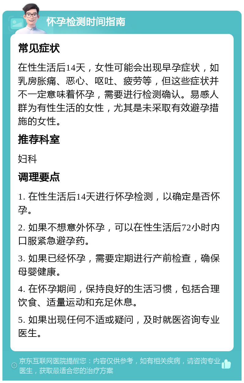 怀孕检测时间指南 常见症状 在性生活后14天，女性可能会出现早孕症状，如乳房胀痛、恶心、呕吐、疲劳等，但这些症状并不一定意味着怀孕，需要进行检测确认。易感人群为有性生活的女性，尤其是未采取有效避孕措施的女性。 推荐科室 妇科 调理要点 1. 在性生活后14天进行怀孕检测，以确定是否怀孕。 2. 如果不想意外怀孕，可以在性生活后72小时内口服紧急避孕药。 3. 如果已经怀孕，需要定期进行产前检查，确保母婴健康。 4. 在怀孕期间，保持良好的生活习惯，包括合理饮食、适量运动和充足休息。 5. 如果出现任何不适或疑问，及时就医咨询专业医生。