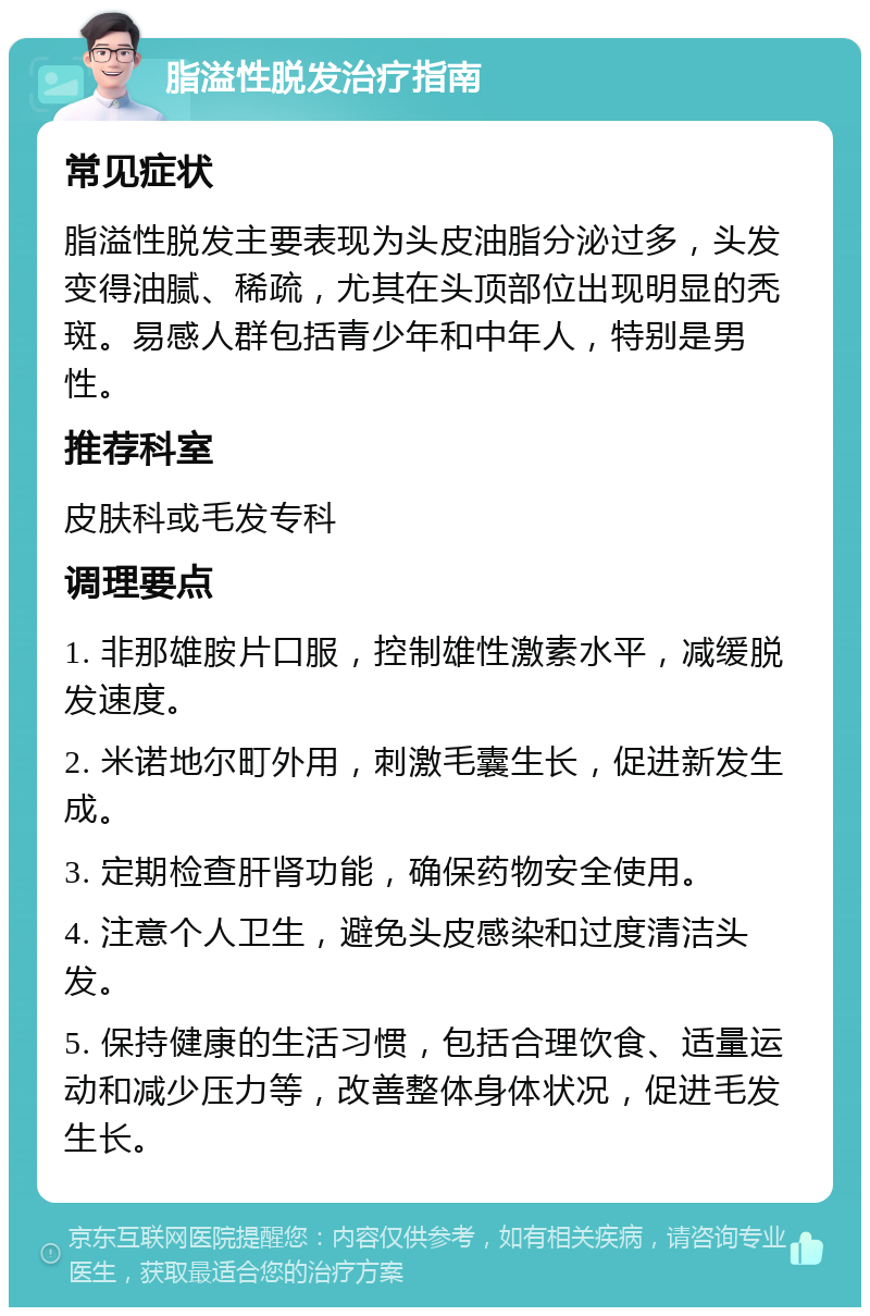 脂溢性脱发治疗指南 常见症状 脂溢性脱发主要表现为头皮油脂分泌过多，头发变得油腻、稀疏，尤其在头顶部位出现明显的秃斑。易感人群包括青少年和中年人，特别是男性。 推荐科室 皮肤科或毛发专科 调理要点 1. 非那雄胺片口服，控制雄性激素水平，减缓脱发速度。 2. 米诺地尔町外用，刺激毛囊生长，促进新发生成。 3. 定期检查肝肾功能，确保药物安全使用。 4. 注意个人卫生，避免头皮感染和过度清洁头发。 5. 保持健康的生活习惯，包括合理饮食、适量运动和减少压力等，改善整体身体状况，促进毛发生长。