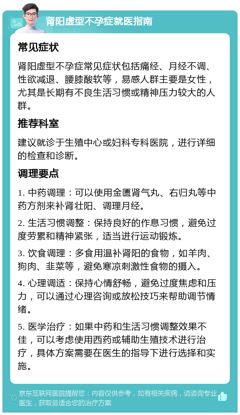 肾阳虚型不孕症就医指南 常见症状 肾阳虚型不孕症常见症状包括痛经、月经不调、性欲减退、腰膝酸软等，易感人群主要是女性，尤其是长期有不良生活习惯或精神压力较大的人群。 推荐科室 建议就诊于生殖中心或妇科专科医院，进行详细的检查和诊断。 调理要点 1. 中药调理：可以使用金匮肾气丸、右归丸等中药方剂来补肾壮阳、调理月经。 2. 生活习惯调整：保持良好的作息习惯，避免过度劳累和精神紧张，适当进行运动锻炼。 3. 饮食调理：多食用温补肾阳的食物，如羊肉、狗肉、韭菜等，避免寒凉刺激性食物的摄入。 4. 心理调适：保持心情舒畅，避免过度焦虑和压力，可以通过心理咨询或放松技巧来帮助调节情绪。 5. 医学治疗：如果中药和生活习惯调整效果不佳，可以考虑使用西药或辅助生殖技术进行治疗，具体方案需要在医生的指导下进行选择和实施。