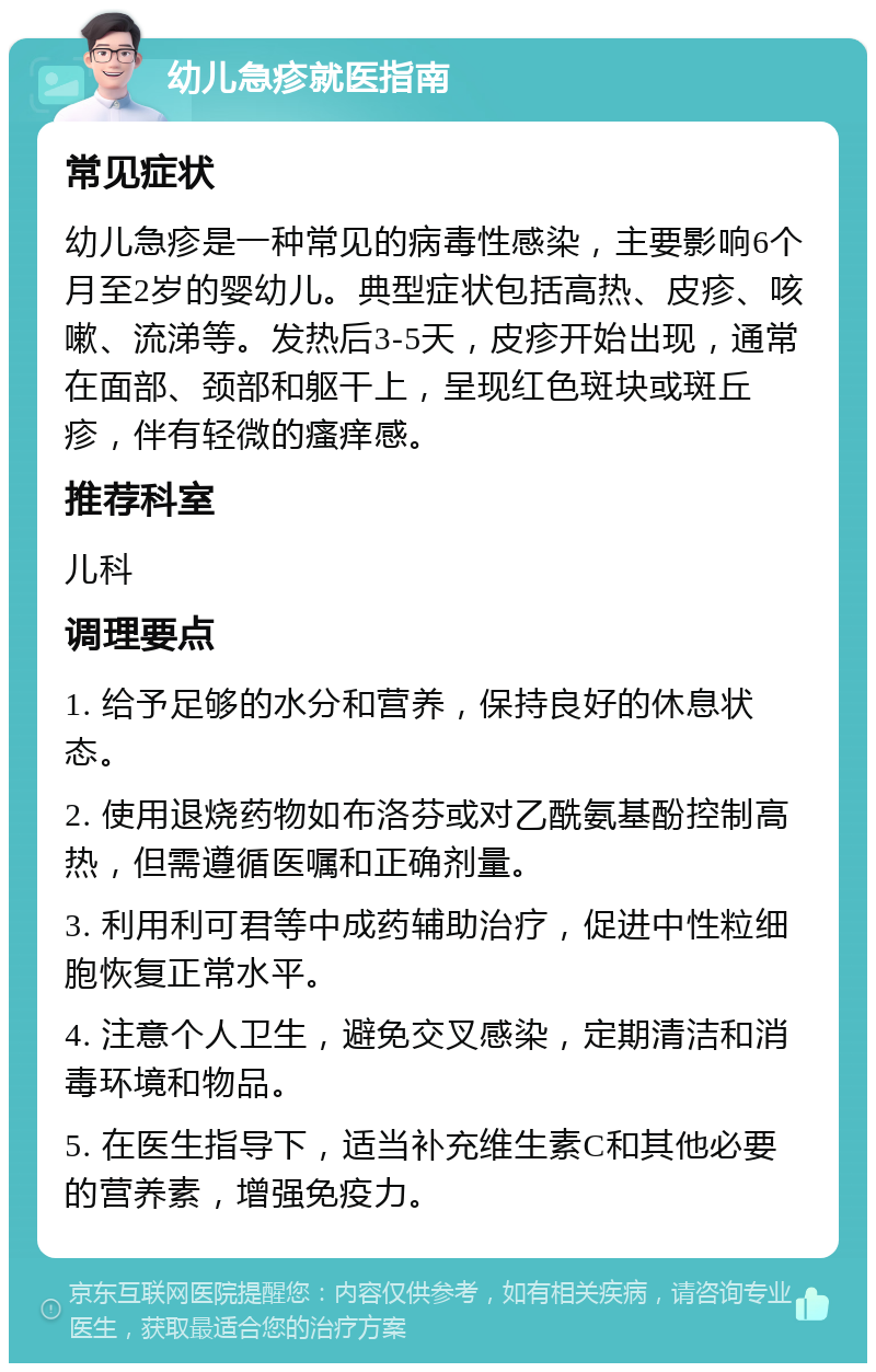 幼儿急疹就医指南 常见症状 幼儿急疹是一种常见的病毒性感染，主要影响6个月至2岁的婴幼儿。典型症状包括高热、皮疹、咳嗽、流涕等。发热后3-5天，皮疹开始出现，通常在面部、颈部和躯干上，呈现红色斑块或斑丘疹，伴有轻微的瘙痒感。 推荐科室 儿科 调理要点 1. 给予足够的水分和营养，保持良好的休息状态。 2. 使用退烧药物如布洛芬或对乙酰氨基酚控制高热，但需遵循医嘱和正确剂量。 3. 利用利可君等中成药辅助治疗，促进中性粒细胞恢复正常水平。 4. 注意个人卫生，避免交叉感染，定期清洁和消毒环境和物品。 5. 在医生指导下，适当补充维生素C和其他必要的营养素，增强免疫力。